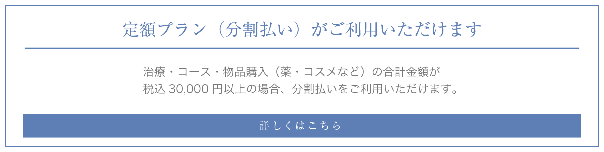 定額プラン（分割払い）がご利用いただけます 治療・コース・物品購入（薬・コスメなど）の合計金額が税込30,000円以上の場合、分割払いをご利用いただけます。詳しくはこちら